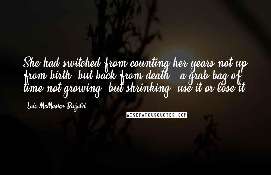 Lois McMaster Bujold Quotes: She had switched from counting her years not up from birth, but back from death - a grab-bag of time not growing, but shrinking, use it or lose it.