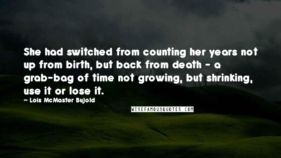 Lois McMaster Bujold Quotes: She had switched from counting her years not up from birth, but back from death - a grab-bag of time not growing, but shrinking, use it or lose it.