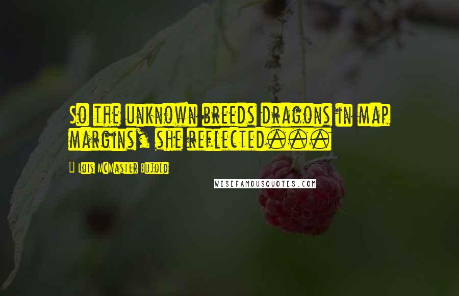 Lois McMaster Bujold Quotes: So the unknown breeds dragons in map margins, she reflected...