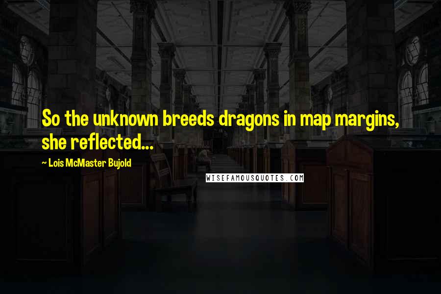 Lois McMaster Bujold Quotes: So the unknown breeds dragons in map margins, she reflected...