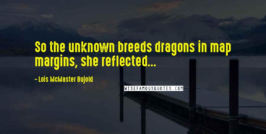 Lois McMaster Bujold Quotes: So the unknown breeds dragons in map margins, she reflected...