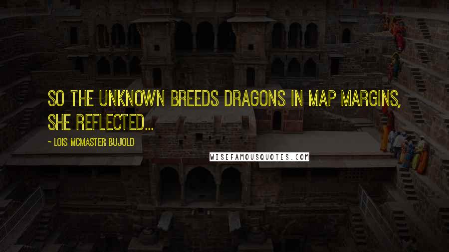 Lois McMaster Bujold Quotes: So the unknown breeds dragons in map margins, she reflected...