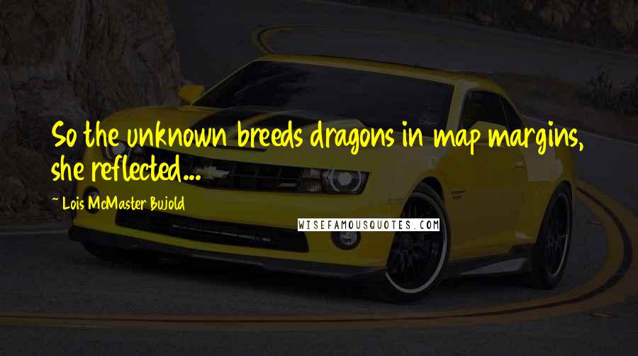 Lois McMaster Bujold Quotes: So the unknown breeds dragons in map margins, she reflected...