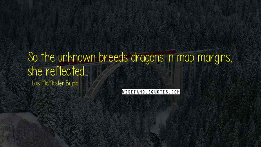 Lois McMaster Bujold Quotes: So the unknown breeds dragons in map margins, she reflected...