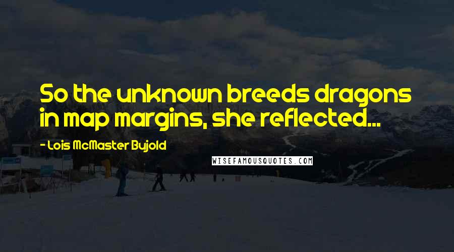 Lois McMaster Bujold Quotes: So the unknown breeds dragons in map margins, she reflected...