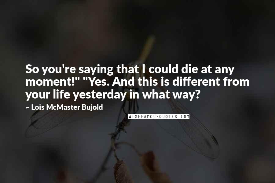 Lois McMaster Bujold Quotes: So you're saying that I could die at any moment!" "Yes. And this is different from your life yesterday in what way?