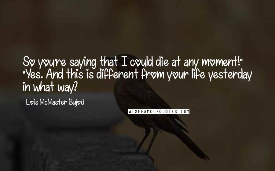 Lois McMaster Bujold Quotes: So you're saying that I could die at any moment!" "Yes. And this is different from your life yesterday in what way?