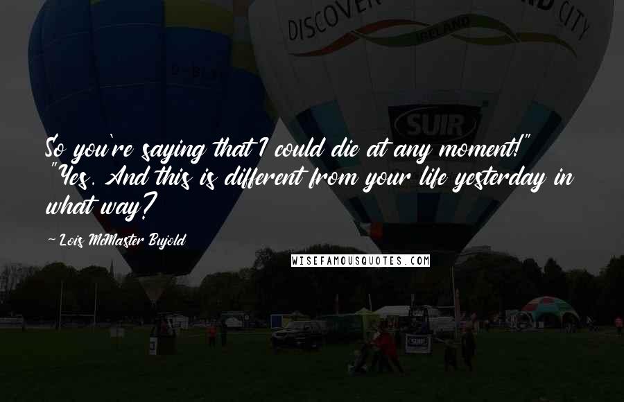 Lois McMaster Bujold Quotes: So you're saying that I could die at any moment!" "Yes. And this is different from your life yesterday in what way?