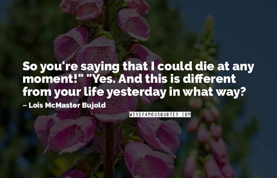 Lois McMaster Bujold Quotes: So you're saying that I could die at any moment!" "Yes. And this is different from your life yesterday in what way?