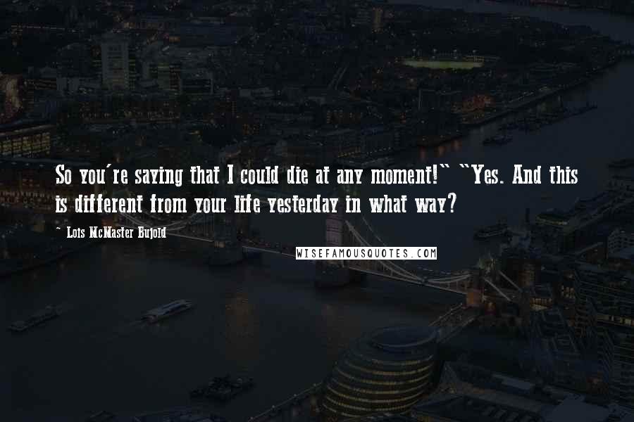 Lois McMaster Bujold Quotes: So you're saying that I could die at any moment!" "Yes. And this is different from your life yesterday in what way?