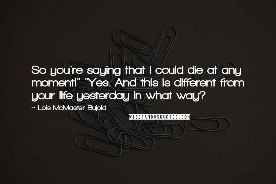 Lois McMaster Bujold Quotes: So you're saying that I could die at any moment!" "Yes. And this is different from your life yesterday in what way?