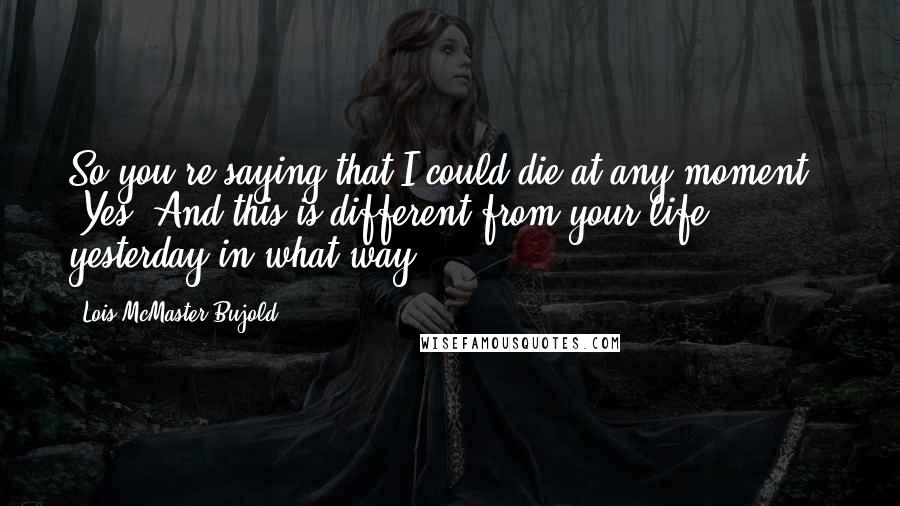 Lois McMaster Bujold Quotes: So you're saying that I could die at any moment!" "Yes. And this is different from your life yesterday in what way?