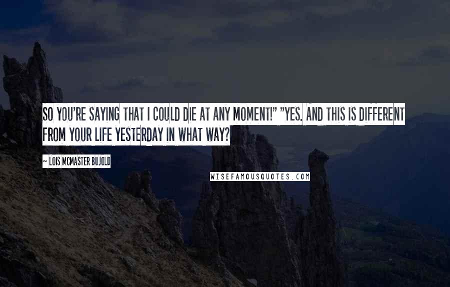 Lois McMaster Bujold Quotes: So you're saying that I could die at any moment!" "Yes. And this is different from your life yesterday in what way?