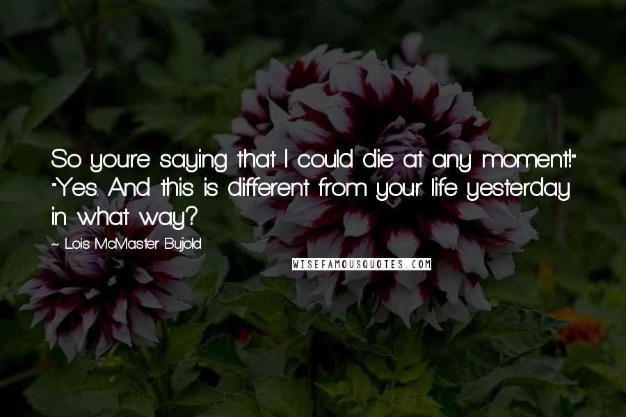 Lois McMaster Bujold Quotes: So you're saying that I could die at any moment!" "Yes. And this is different from your life yesterday in what way?