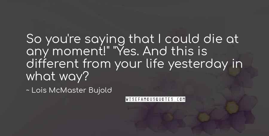 Lois McMaster Bujold Quotes: So you're saying that I could die at any moment!" "Yes. And this is different from your life yesterday in what way?