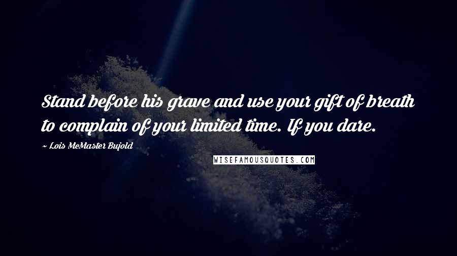 Lois McMaster Bujold Quotes: Stand before his grave and use your gift of breath to complain of your limited time. If you dare.