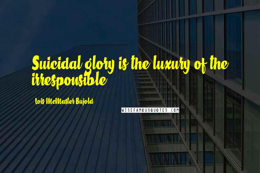 Lois McMaster Bujold Quotes: Suicidal glory is the luxury of the irresponsible.
