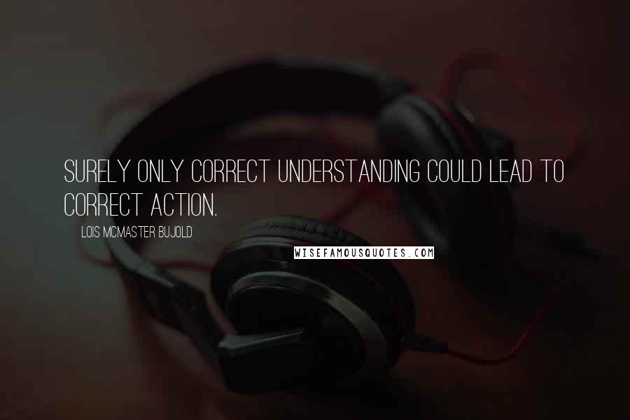 Lois McMaster Bujold Quotes: Surely only correct understanding could lead to correct action.