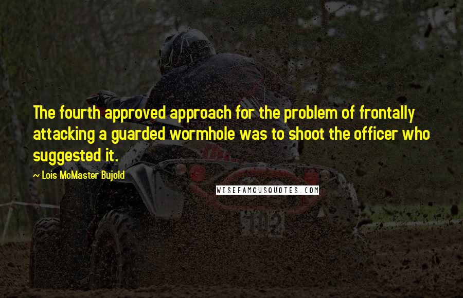Lois McMaster Bujold Quotes: The fourth approved approach for the problem of frontally attacking a guarded wormhole was to shoot the officer who suggested it.