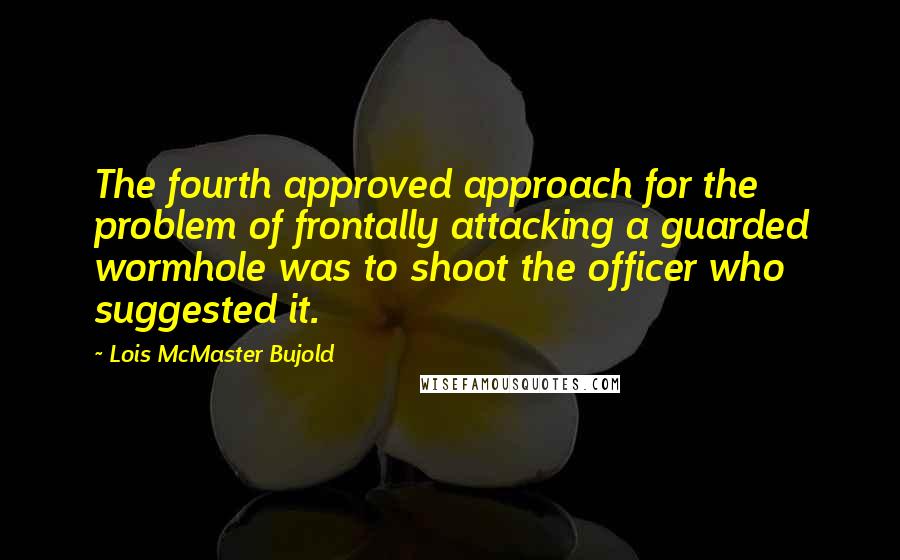 Lois McMaster Bujold Quotes: The fourth approved approach for the problem of frontally attacking a guarded wormhole was to shoot the officer who suggested it.