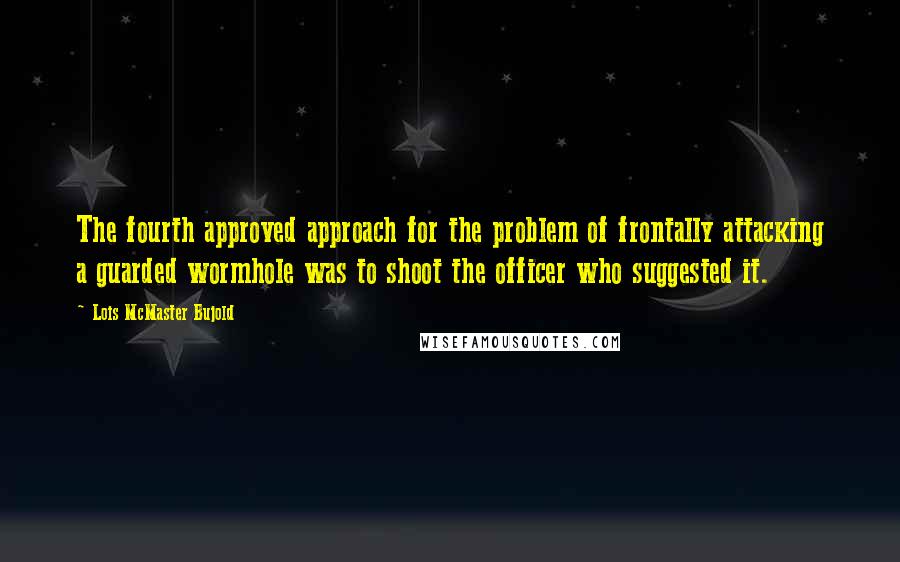 Lois McMaster Bujold Quotes: The fourth approved approach for the problem of frontally attacking a guarded wormhole was to shoot the officer who suggested it.