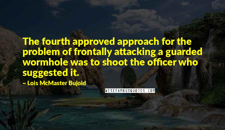 Lois McMaster Bujold Quotes: The fourth approved approach for the problem of frontally attacking a guarded wormhole was to shoot the officer who suggested it.