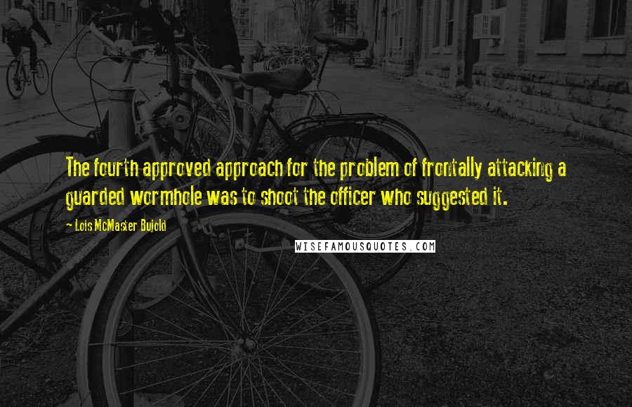 Lois McMaster Bujold Quotes: The fourth approved approach for the problem of frontally attacking a guarded wormhole was to shoot the officer who suggested it.