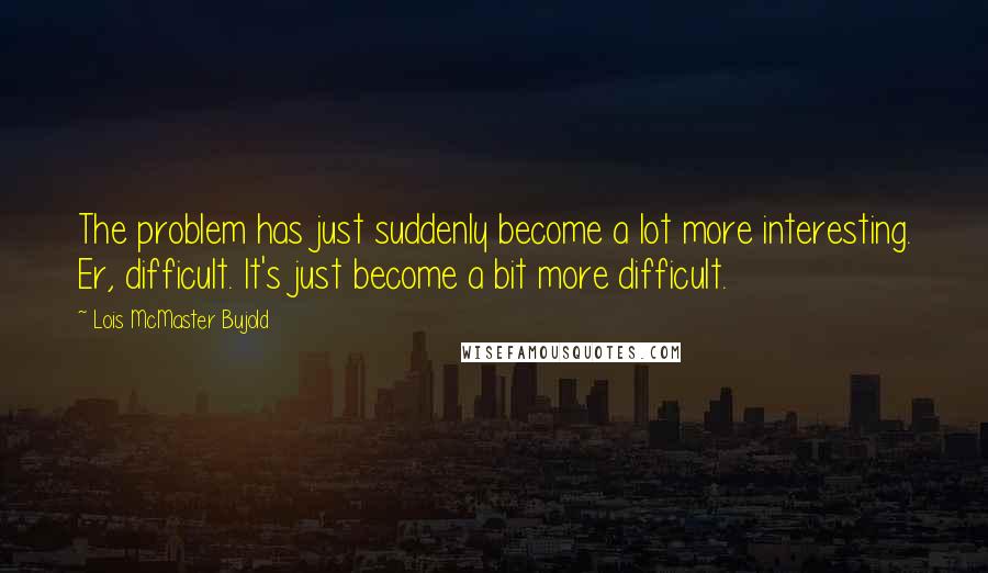 Lois McMaster Bujold Quotes: The problem has just suddenly become a lot more interesting. Er, difficult. It's just become a bit more difficult.