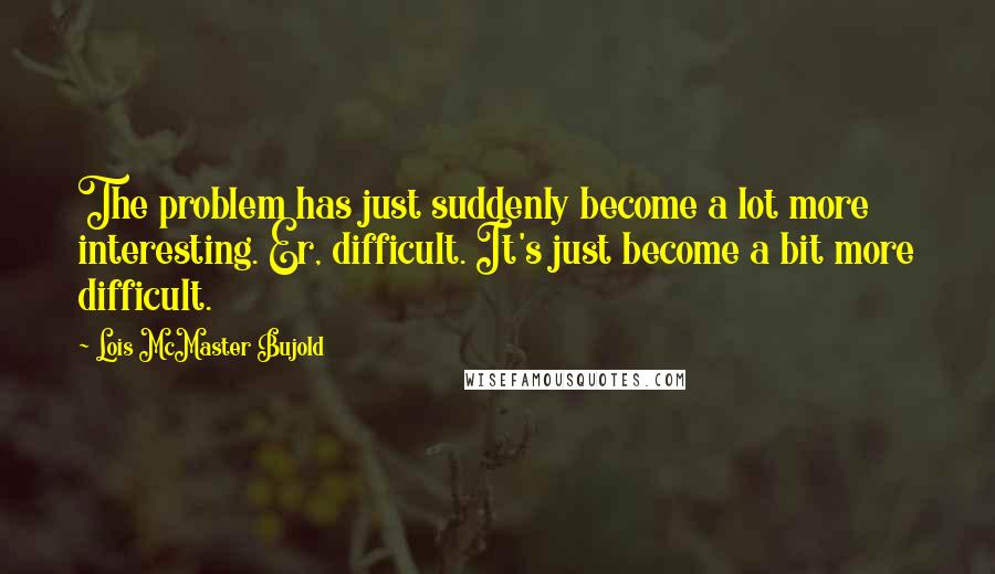 Lois McMaster Bujold Quotes: The problem has just suddenly become a lot more interesting. Er, difficult. It's just become a bit more difficult.