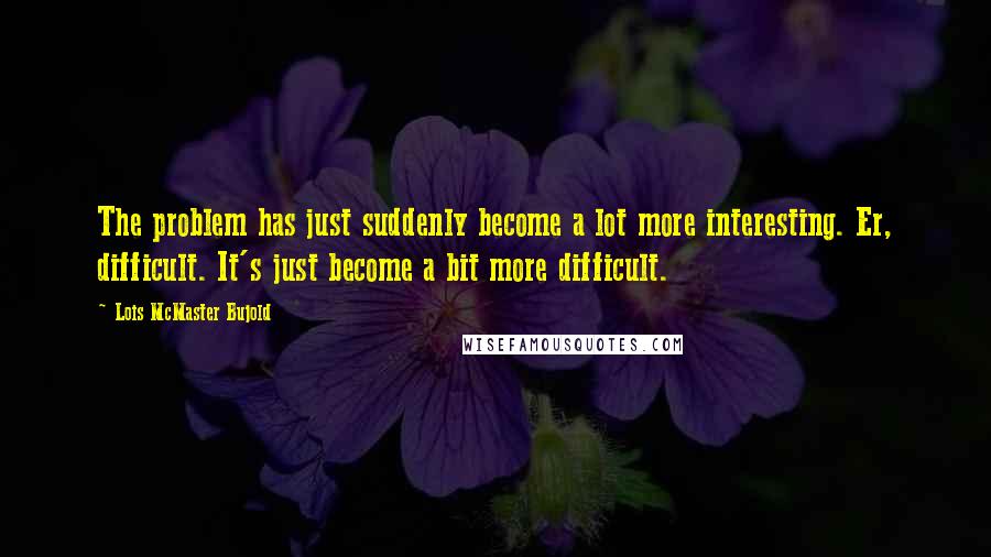 Lois McMaster Bujold Quotes: The problem has just suddenly become a lot more interesting. Er, difficult. It's just become a bit more difficult.