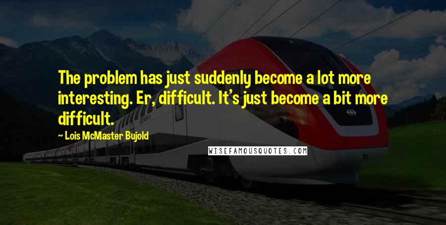 Lois McMaster Bujold Quotes: The problem has just suddenly become a lot more interesting. Er, difficult. It's just become a bit more difficult.