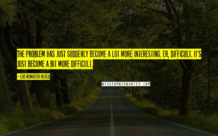 Lois McMaster Bujold Quotes: The problem has just suddenly become a lot more interesting. Er, difficult. It's just become a bit more difficult.