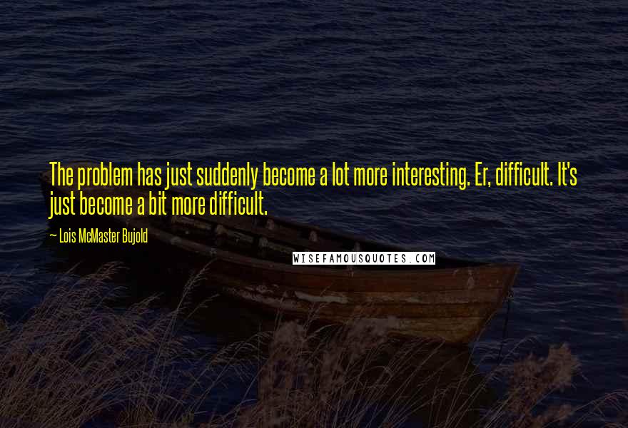 Lois McMaster Bujold Quotes: The problem has just suddenly become a lot more interesting. Er, difficult. It's just become a bit more difficult.