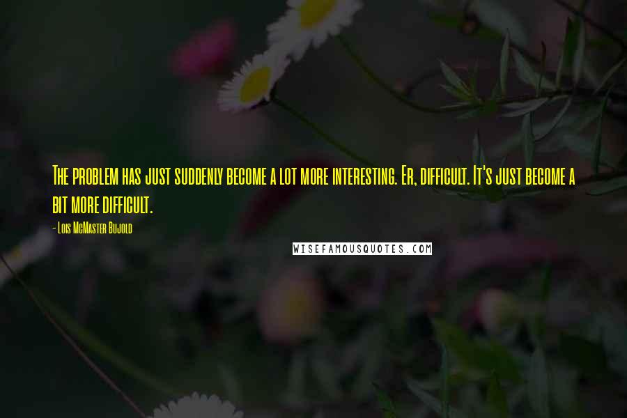 Lois McMaster Bujold Quotes: The problem has just suddenly become a lot more interesting. Er, difficult. It's just become a bit more difficult.