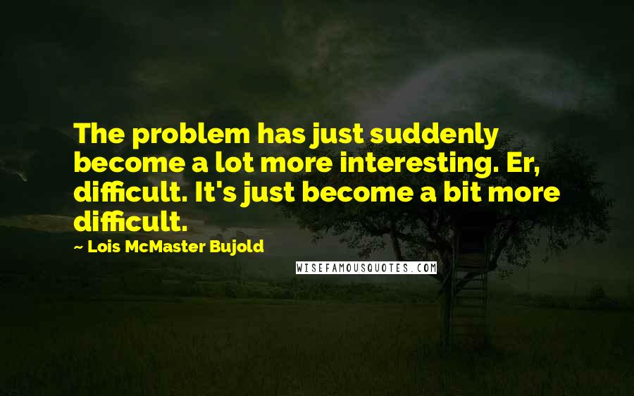 Lois McMaster Bujold Quotes: The problem has just suddenly become a lot more interesting. Er, difficult. It's just become a bit more difficult.