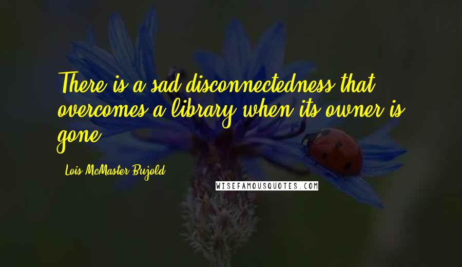 Lois McMaster Bujold Quotes: There is a sad disconnectedness that overcomes a library when its owner is gone.