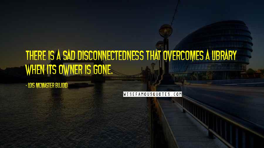 Lois McMaster Bujold Quotes: There is a sad disconnectedness that overcomes a library when its owner is gone.