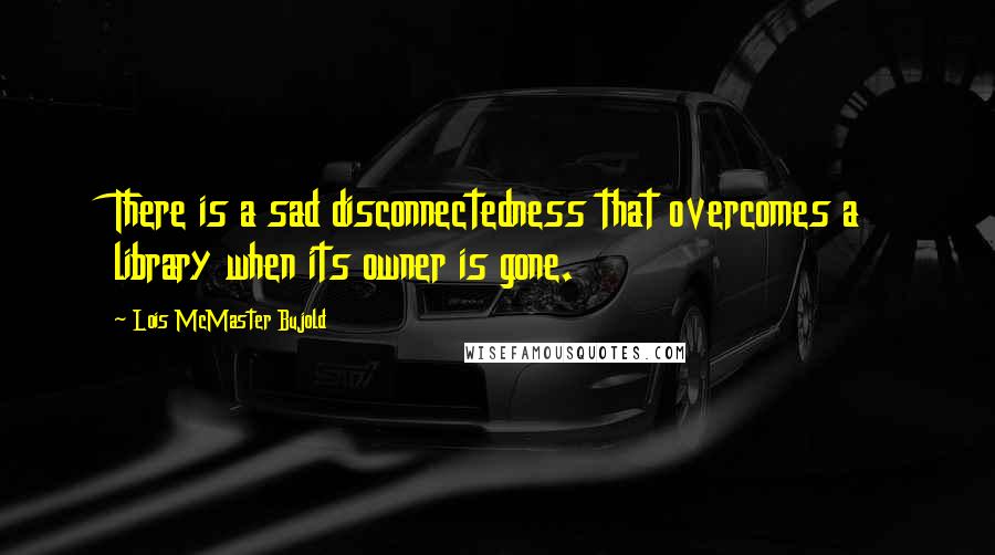 Lois McMaster Bujold Quotes: There is a sad disconnectedness that overcomes a library when its owner is gone.