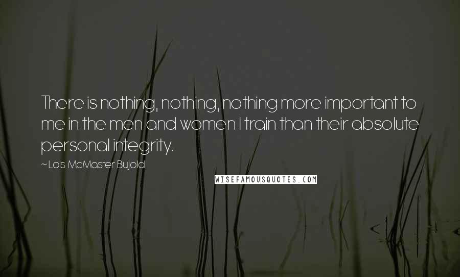 Lois McMaster Bujold Quotes: There is nothing, nothing, nothing more important to me in the men and women I train than their absolute personal integrity.