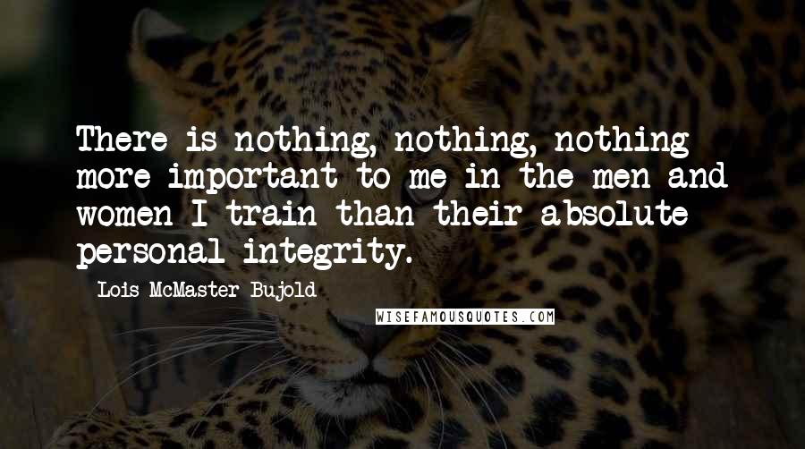 Lois McMaster Bujold Quotes: There is nothing, nothing, nothing more important to me in the men and women I train than their absolute personal integrity.