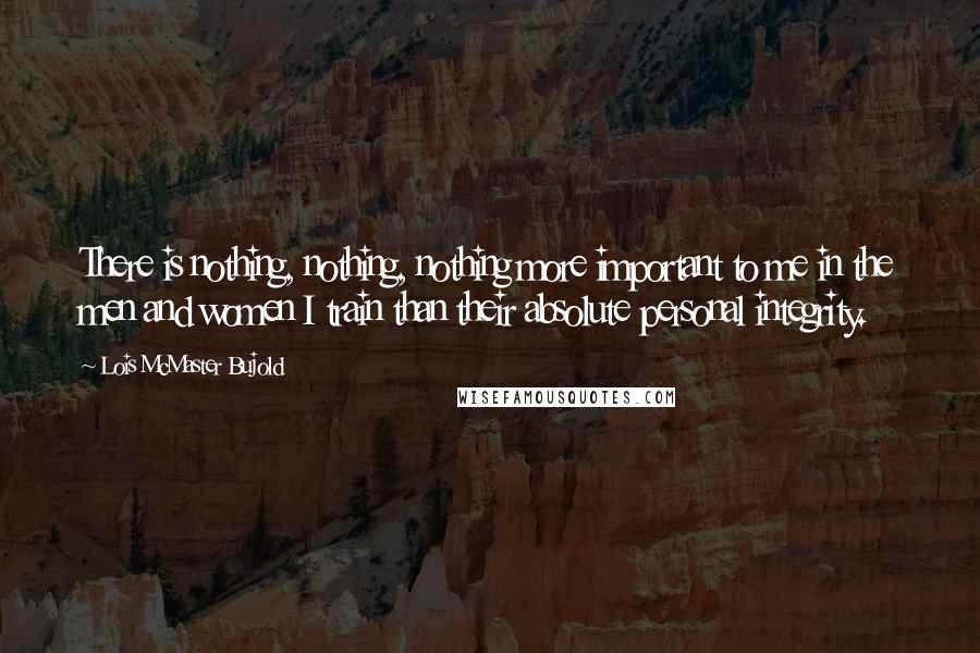 Lois McMaster Bujold Quotes: There is nothing, nothing, nothing more important to me in the men and women I train than their absolute personal integrity.