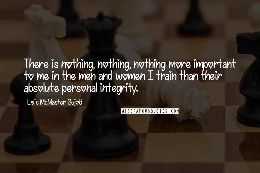 Lois McMaster Bujold Quotes: There is nothing, nothing, nothing more important to me in the men and women I train than their absolute personal integrity.