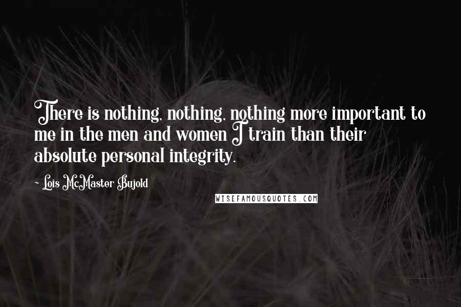 Lois McMaster Bujold Quotes: There is nothing, nothing, nothing more important to me in the men and women I train than their absolute personal integrity.