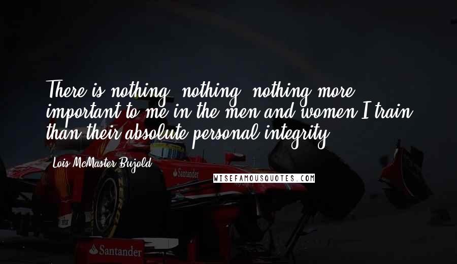 Lois McMaster Bujold Quotes: There is nothing, nothing, nothing more important to me in the men and women I train than their absolute personal integrity.