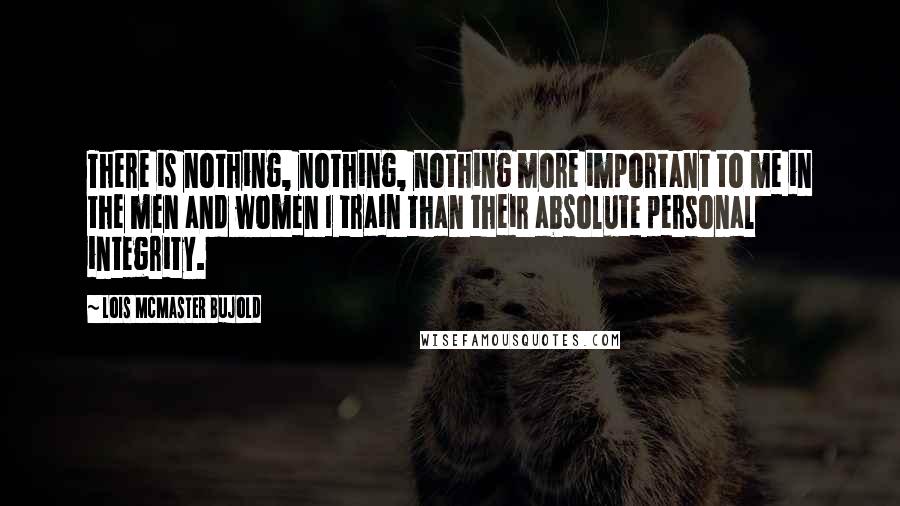 Lois McMaster Bujold Quotes: There is nothing, nothing, nothing more important to me in the men and women I train than their absolute personal integrity.