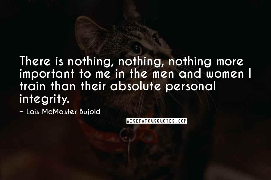 Lois McMaster Bujold Quotes: There is nothing, nothing, nothing more important to me in the men and women I train than their absolute personal integrity.