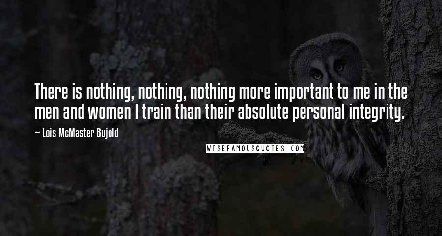 Lois McMaster Bujold Quotes: There is nothing, nothing, nothing more important to me in the men and women I train than their absolute personal integrity.