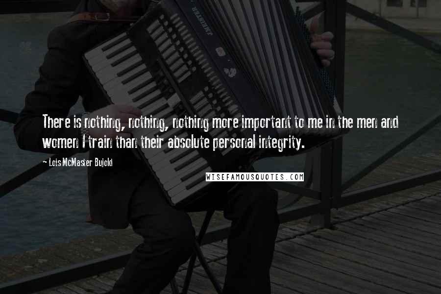 Lois McMaster Bujold Quotes: There is nothing, nothing, nothing more important to me in the men and women I train than their absolute personal integrity.