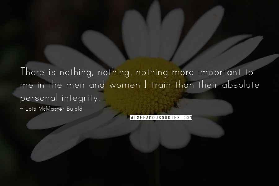 Lois McMaster Bujold Quotes: There is nothing, nothing, nothing more important to me in the men and women I train than their absolute personal integrity.