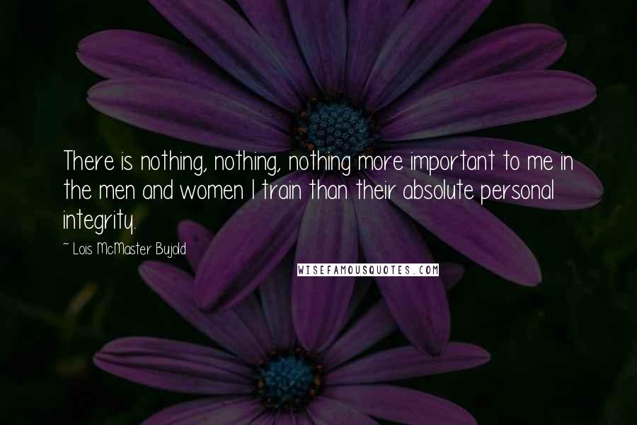 Lois McMaster Bujold Quotes: There is nothing, nothing, nothing more important to me in the men and women I train than their absolute personal integrity.